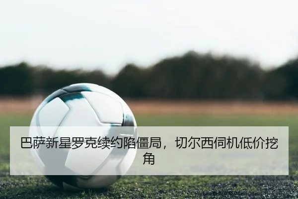 巴萨新星罗克续约陷僵局，切尔西伺机低价挖角