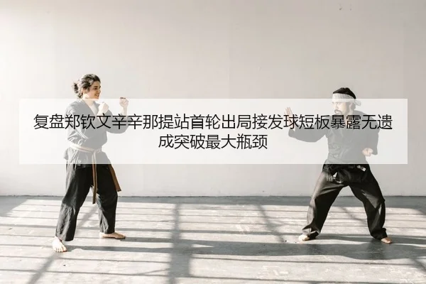 复盘郑钦文辛辛那提站首轮出局接发球短板暴露无遗成突破最大瓶颈