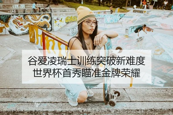谷爱凌瑞士训练突破新难度 世界杯首秀瞄准金牌荣耀