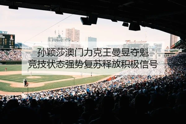 孙颖莎澳门力克王曼昱夺魁 竞技状态强势复苏释放积极信号